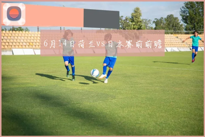 6月14日荷兰vs日本赛前前瞻