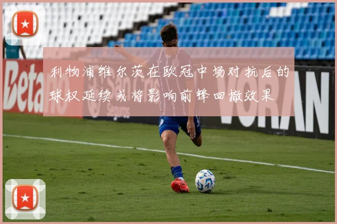 利物浦维尔茨在欧冠中场对抗后的球权延续或将影响前锋回撤效果