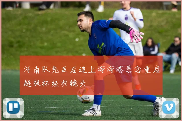 河南队先丢后追上海海港悬念重启超级杯经典镜头