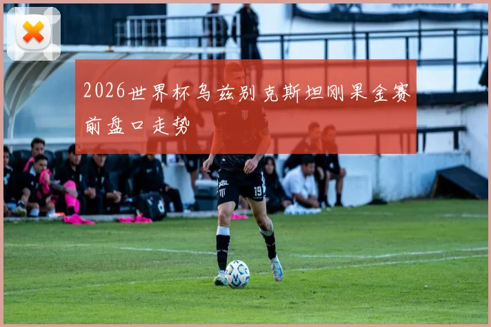 2026世界杯乌兹别克斯坦刚果金赛前盘口走势