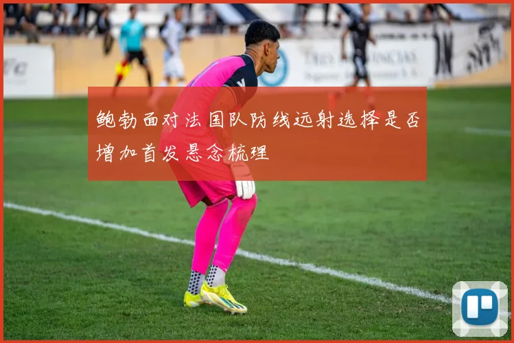 鲍勃面对法国队防线远射选择是否增加首发悬念梳理