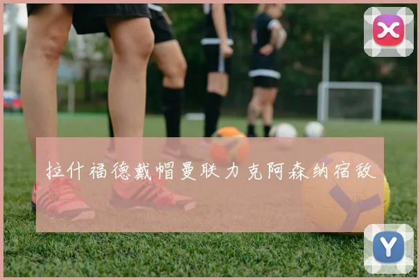 拉什福德戴帽曼联力克阿森纳宿敌