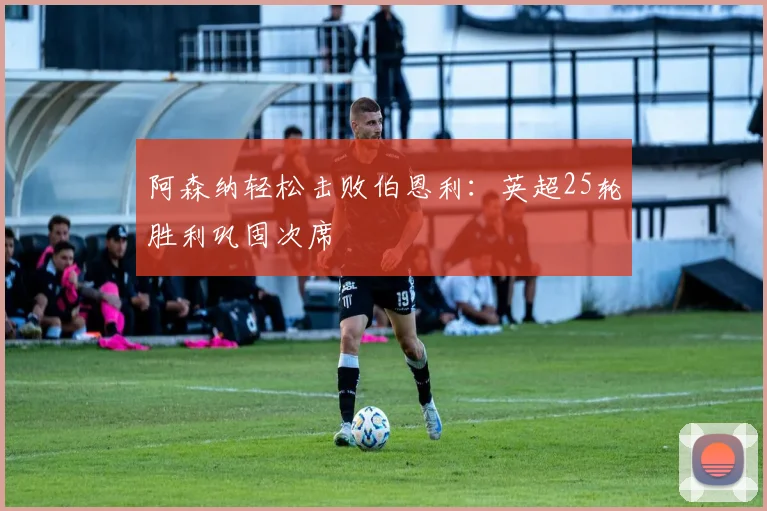 阿森纳轻松击败伯恩利：英超25轮胜利巩固次席