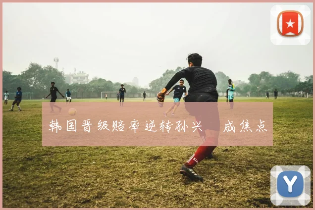 韩国晋级赔率逆转孙兴慜成焦点