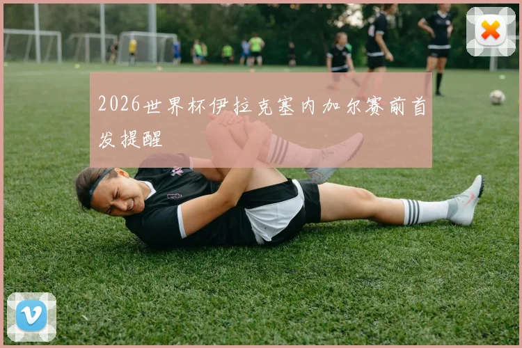 2026世界杯伊拉克塞内加尔赛前首发提醒