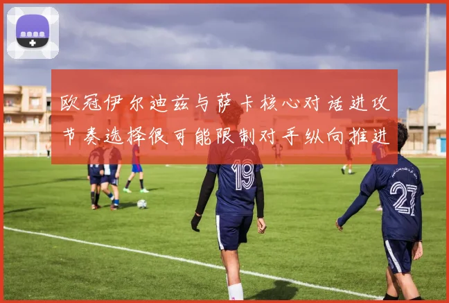 欧冠伊尔迪兹与萨卡核心对话进攻节奏选择很可能限制对手纵向推进