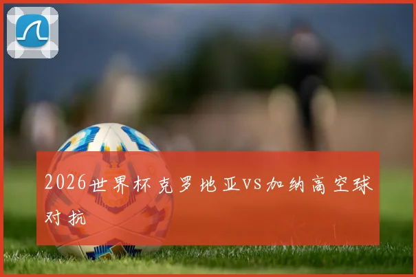2026世界杯克罗地亚vs加纳高空球对抗