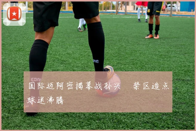 国际迈阿密揭幕战孙兴慜禁区造点球迷沸腾