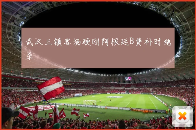 武汉三镇客场硬刚阿根廷B费补时绝杀
