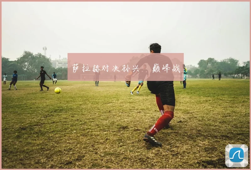 萨拉赫对决孙兴慜巅峰战