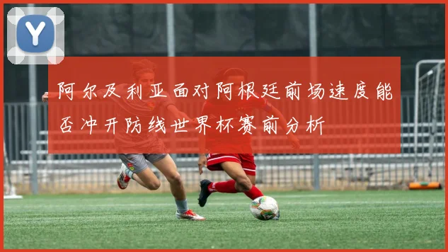 阿尔及利亚面对阿根廷前场速度能否冲开防线世界杯赛前分析