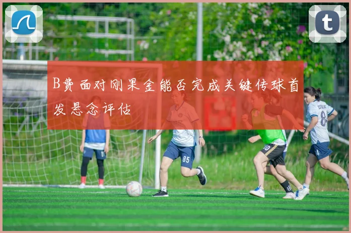 B费面对刚果金能否完成关键传球首发悬念评估