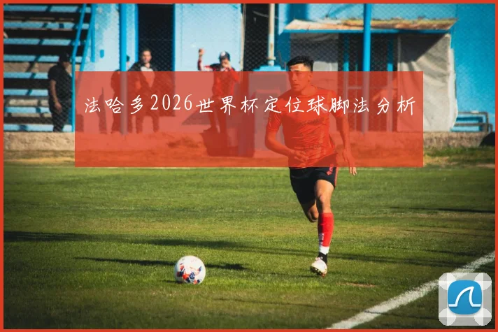 法哈多2026世界杯定位球脚法分析