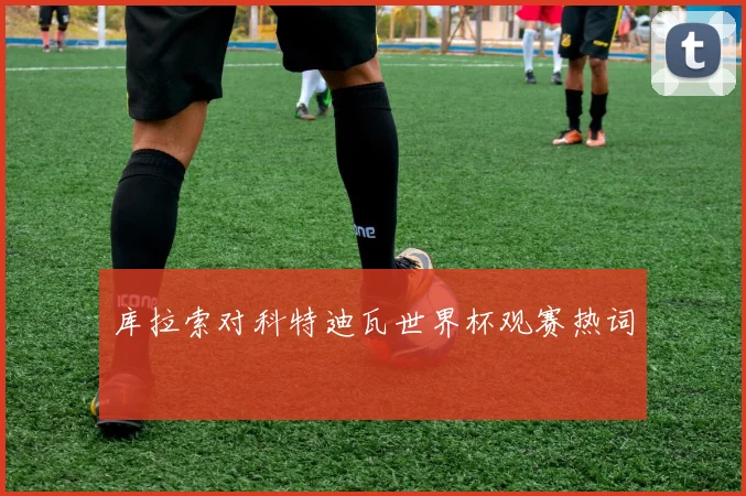 库拉索对科特迪瓦世界杯观赛热词