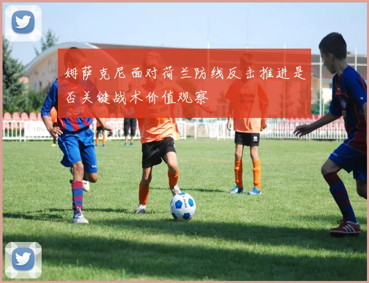 姆萨克尼面对荷兰防线反击推进是否关键战术价值观察