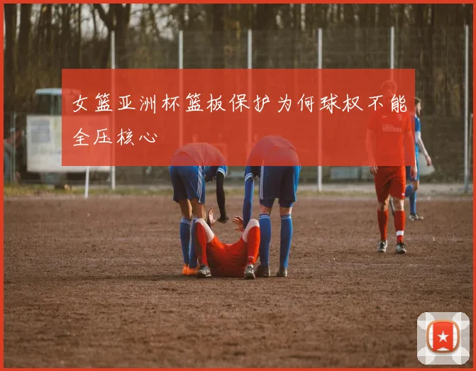 女篮亚洲杯篮板保护为何球权不能全压核心