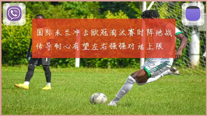 国际米兰冲击欧冠淘汰赛时阵地战传导耐心有望左右强强对话上限