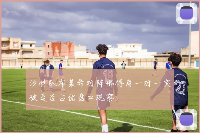 沙特队布莱希对阵佛得角一对一突破是否占优盘口观察