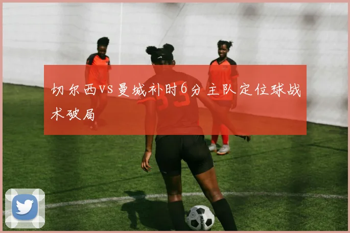 切尔西vs曼城补时6分主队定位球战术破局
