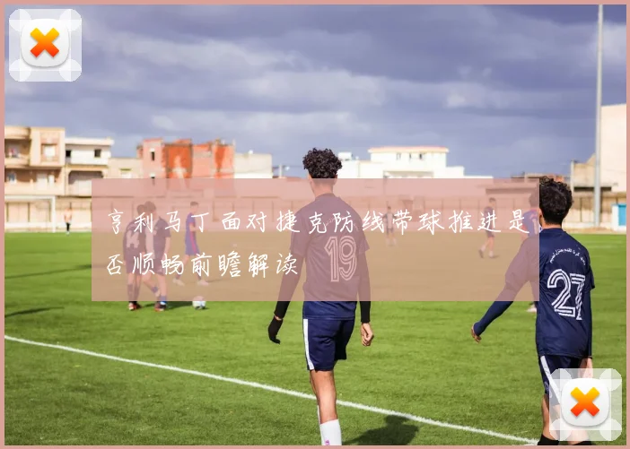 亨利马丁面对捷克防线带球推进是否顺畅前瞻解读