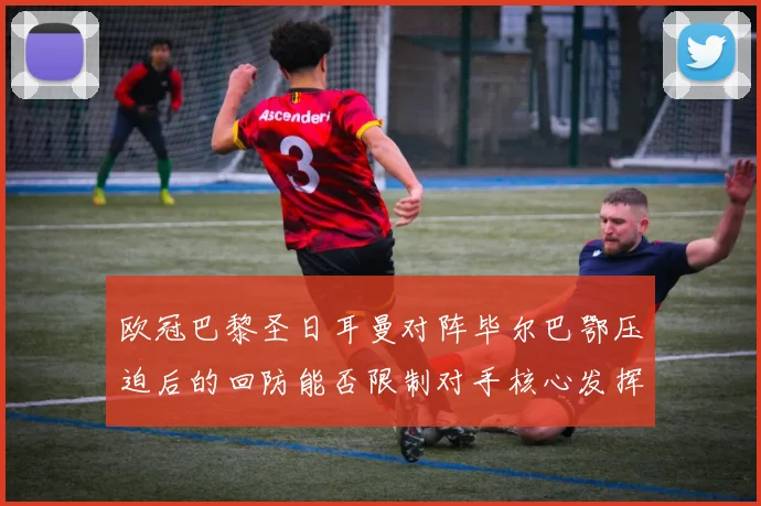 欧冠巴黎圣日耳曼对阵毕尔巴鄂压迫后的回防能否限制对手核心发挥