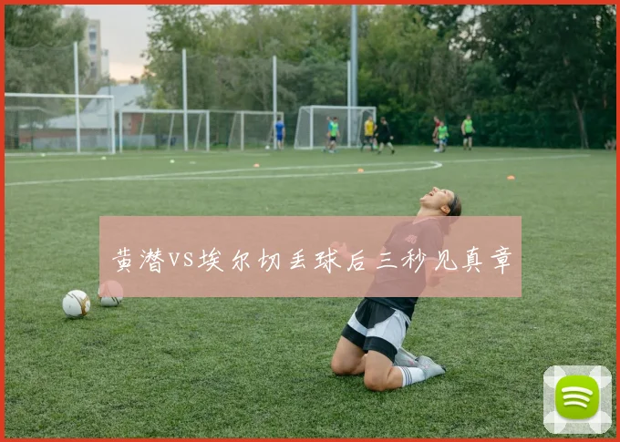 黄潜vs埃尔切丢球后三秒见真章