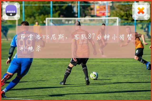 萨索洛vs尼斯，客队87分钟小将替补绝杀
