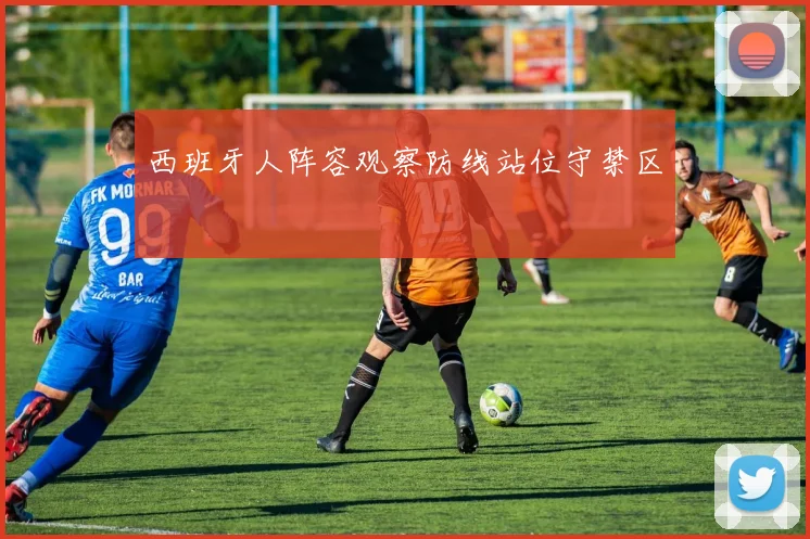 西班牙人阵容观察防线站位守禁区