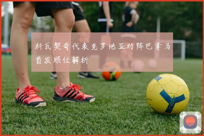 科瓦契奇代表克罗地亚对阵巴拿马首发顺位解析