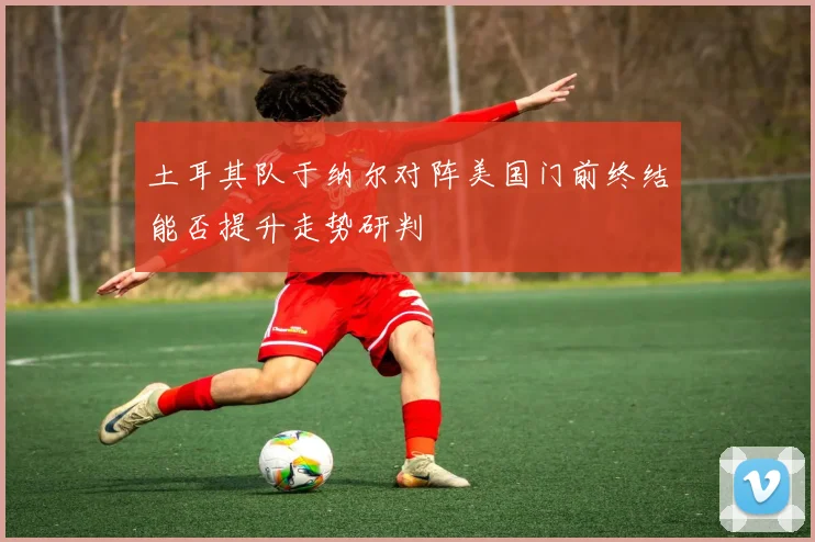 土耳其队于纳尔对阵美国门前终结能否提升走势研判