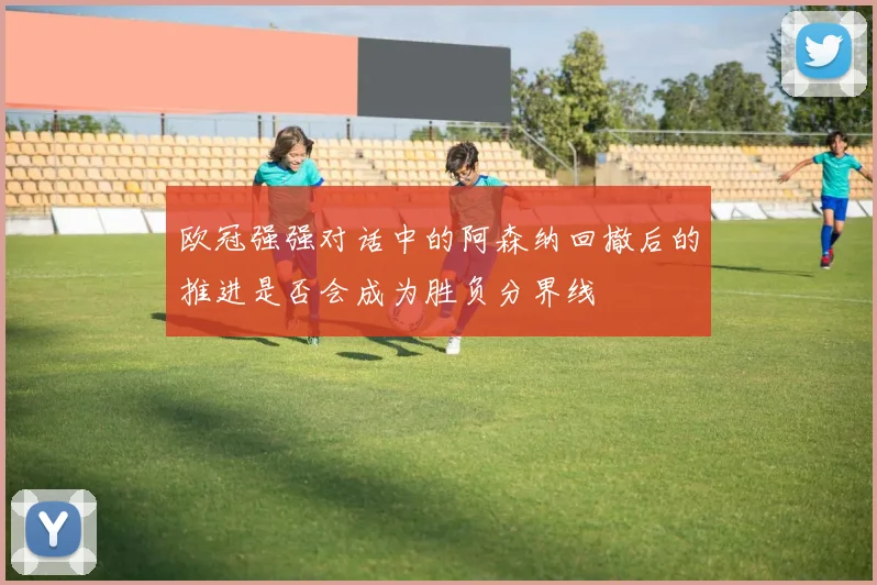 欧冠强强对话中的阿森纳回撤后的推进是否会成为胜负分界线