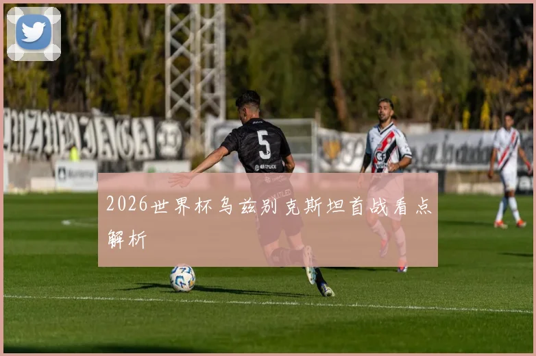 2026世界杯乌兹别克斯坦首战看点解析