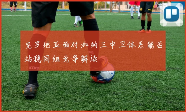 克罗地亚面对加纳三中卫体系能否站稳同组竞争解读