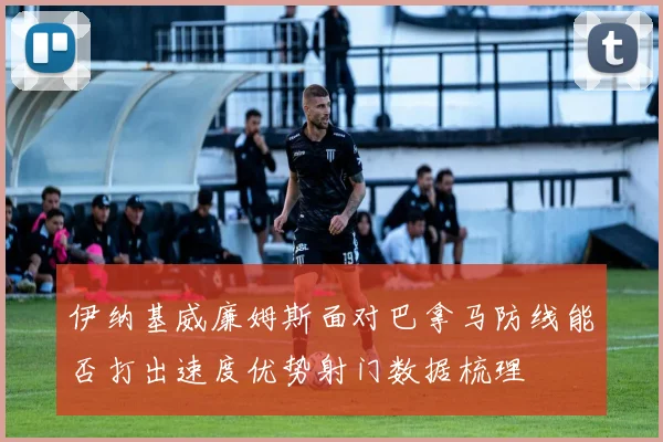 伊纳基威廉姆斯面对巴拿马防线能否打出速度优势射门数据梳理