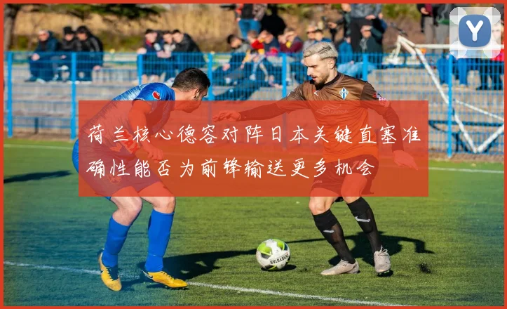 荷兰核心德容对阵日本关键直塞准确性能否为前锋输送更多机会