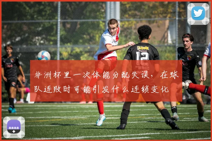 非洲杯里一次体能分配失误，在球队连败时可能引发什么连锁变化